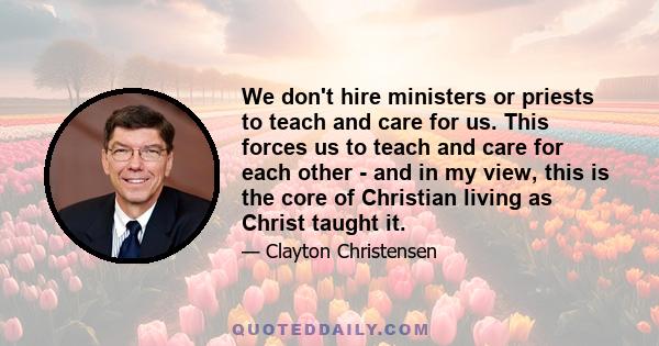 We don't hire ministers or priests to teach and care for us. This forces us to teach and care for each other - and in my view, this is the core of Christian living as Christ taught it.