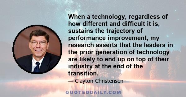 When a technology, regardless of how different and difficult it is, sustains the trajectory of performance improvement, my research asserts that the leaders in the prior generation of technology are likely to end up on