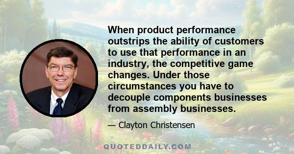 When product performance outstrips the ability of customers to use that performance in an industry, the competitive game changes. Under those circumstances you have to decouple components businesses from assembly