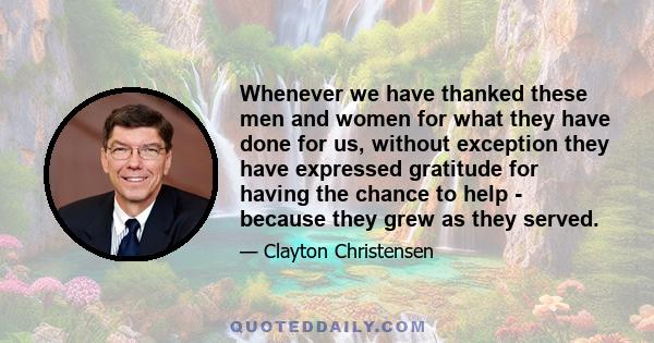 Whenever we have thanked these men and women for what they have done for us, without exception they have expressed gratitude for having the chance to help - because they grew as they served.