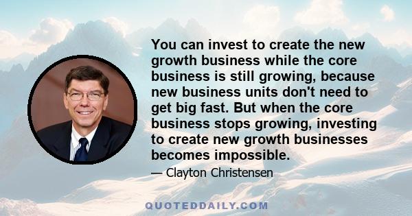 You can invest to create the new growth business while the core business is still growing, because new business units don't need to get big fast. But when the core business stops growing, investing to create new growth