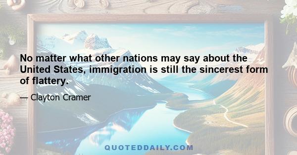 No matter what other nations may say about the United States, immigration is still the sincerest form of flattery.