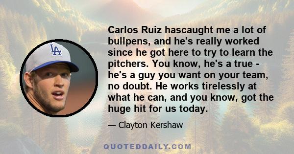 Carlos Ruiz hascaught me a lot of bullpens, and he's really worked since he got here to try to learn the pitchers. You know, he's a true - he's a guy you want on your team, no doubt. He works tirelessly at what he can,