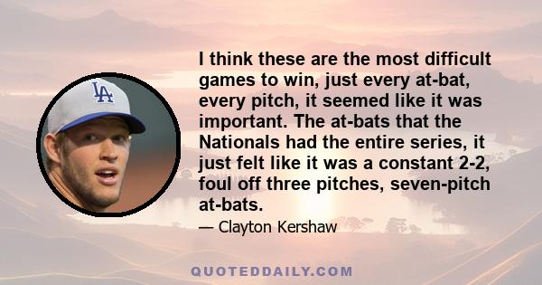 I think these are the most difficult games to win, just every at-bat, every pitch, it seemed like it was important. The at-bats that the Nationals had the entire series, it just felt like it was a constant 2-2, foul off 