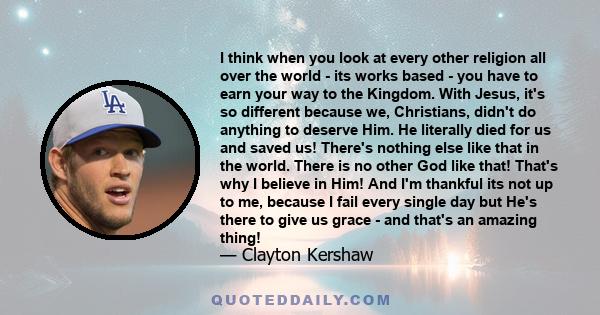 I think when you look at every other religion all over the world - its works based - you have to earn your way to the Kingdom. With Jesus, it's so different because we, Christians, didn't do anything to deserve Him. He