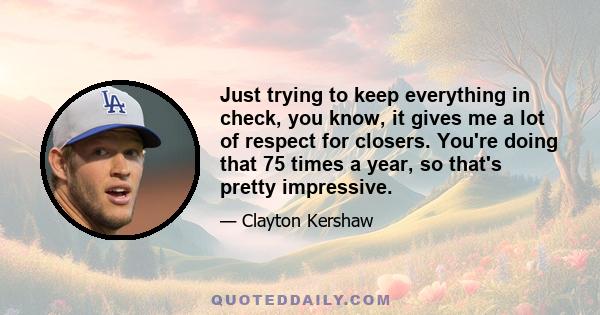 Just trying to keep everything in check, you know, it gives me a lot of respect for closers. You're doing that 75 times a year, so that's pretty impressive.