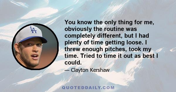 You know the only thing for me, obviously the routine was completely different, but I had plenty of time getting loose. I threw enough pitches, took my time. Tried to time it out as best I could.