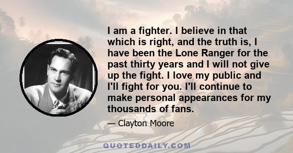 I am a fighter. I believe in that which is right, and the truth is, I have been the Lone Ranger for the past thirty years and I will not give up the fight. I love my public and I'll fight for you. I'll continue to make