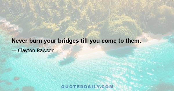 Never burn your bridges till you come to them.