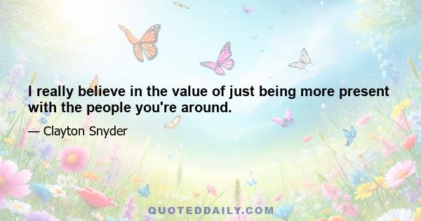 I really believe in the value of just being more present with the people you're around.