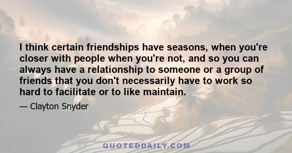 I think certain friendships have seasons, when you're closer with people when you're not, and so you can always have a relationship to someone or a group of friends that you don't necessarily have to work so hard to