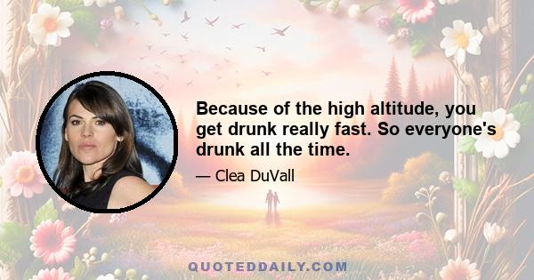 Because of the high altitude, you get drunk really fast. So everyone's drunk all the time.