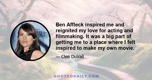 Ben Affleck inspired me and reignited my love for acting and filmmaking. It was a big part of getting me to a place where I felt inspired to make my own movie.