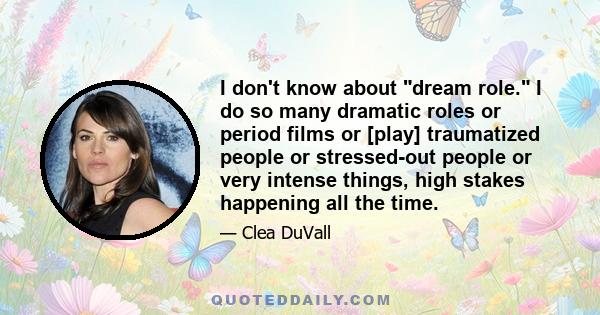 I don't know about dream role. I do so many dramatic roles or period films or [play] traumatized people or stressed-out people or very intense things, high stakes happening all the time.