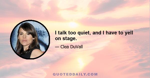 I talk too quiet, and I have to yell on stage.