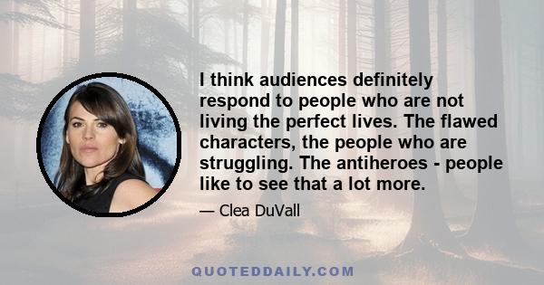 I think audiences definitely respond to people who are not living the perfect lives. The flawed characters, the people who are struggling. The antiheroes - people like to see that a lot more.