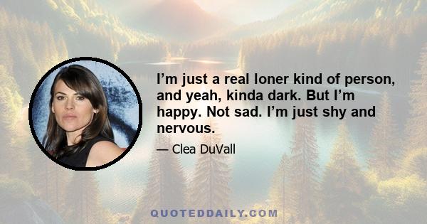 I’m just a real loner kind of person, and yeah, kinda dark. But I’m happy. Not sad. I’m just shy and nervous.