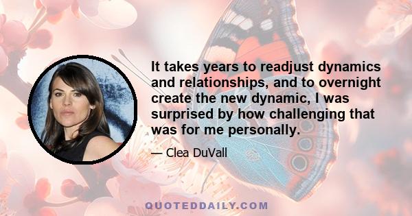 It takes years to readjust dynamics and relationships, and to overnight create the new dynamic, I was surprised by how challenging that was for me personally.