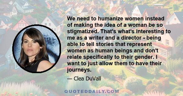 We need to humanize women instead of making the idea of a woman be so stigmatized. That's what's interesting to me as a writer and a director - being able to tell stories that represent women as human beings and don't