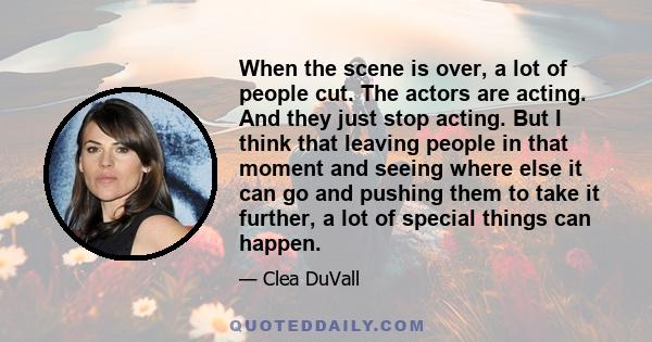 When the scene is over, a lot of people cut. The actors are acting. And they just stop acting. But I think that leaving people in that moment and seeing where else it can go and pushing them to take it further, a lot of 