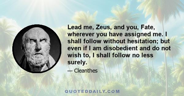 Lead me, Zeus, and you, Fate, wherever you have assigned me. I shall follow without hesitation; but even if I am disobedient and do not wish to, I shall follow no less surely.