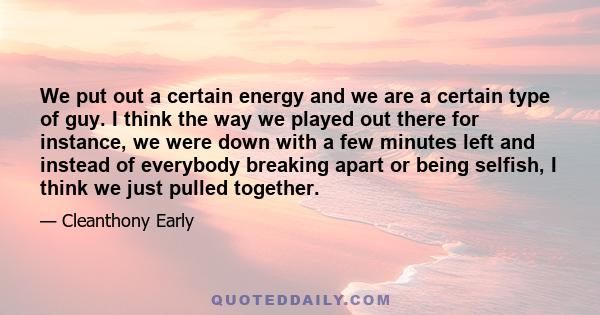 We put out a certain energy and we are a certain type of guy. I think the way we played out there for instance, we were down with a few minutes left and instead of everybody breaking apart or being selfish, I think we