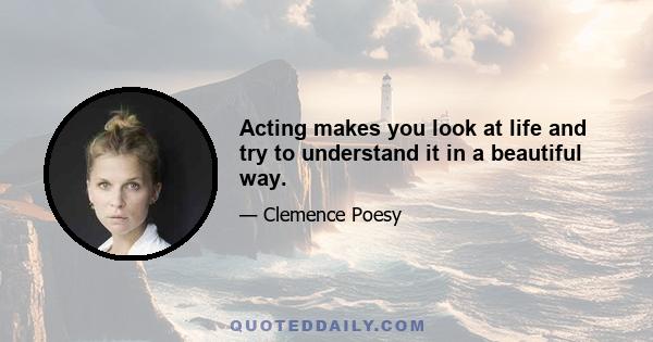 Acting makes you look at life and try to understand it in a beautiful way.