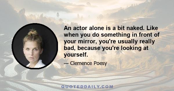 An actor alone is a bit naked. Like when you do something in front of your mirror, you're usually really bad, because you're looking at yourself.