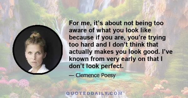 For me, it’s about not being too aware of what you look like because if you are, you’re trying too hard and I don’t think that actually makes you look good. I’ve known from very early on that I don’t look perfect.