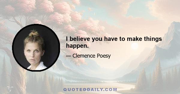 I believe you have to make things happen.