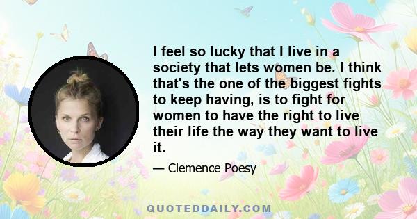 I feel so lucky that I live in a society that lets women be. I think that's the one of the biggest fights to keep having, is to fight for women to have the right to live their life the way they want to live it.