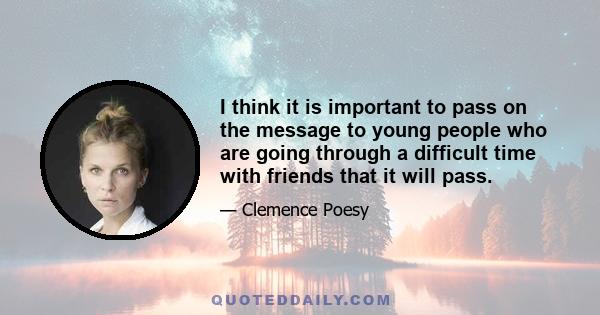 I think it is important to pass on the message to young people who are going through a difficult time with friends that it will pass.