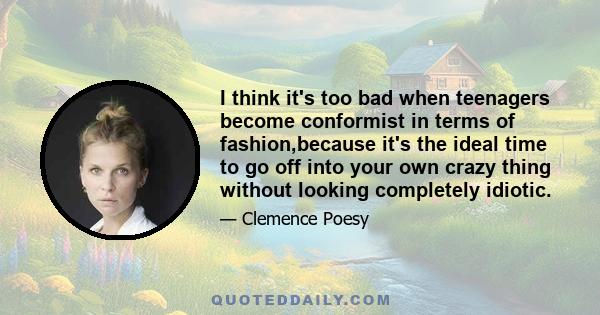 I think it's too bad when teenagers become conformist in terms of fashion,because it's the ideal time to go off into your own crazy thing without looking completely idiotic.