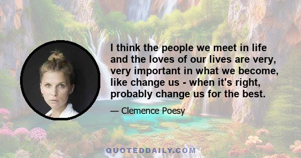 I think the people we meet in life and the loves of our lives are very, very important in what we become, like change us - when it's right, probably change us for the best.