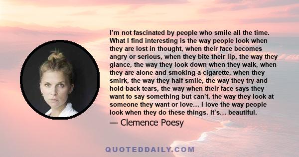 I’m not fascinated by people who smile all the time. What I find interesting is the way people look when they are lost in thought, when their face becomes angry or serious, when they bite their lip, the way they glance, 