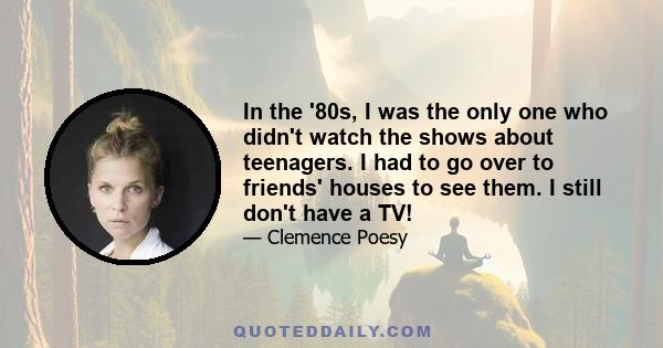 In the '80s, I was the only one who didn't watch the shows about teenagers. I had to go over to friends' houses to see them. I still don't have a TV!