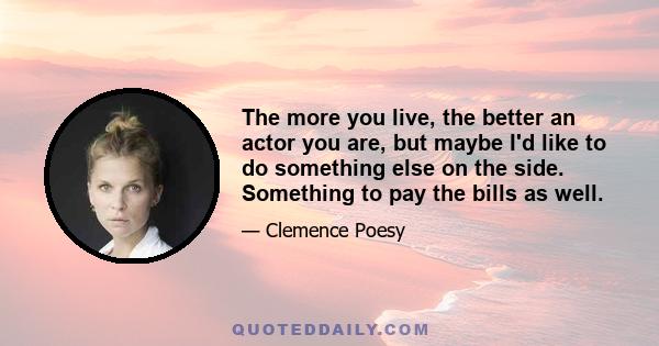 The more you live, the better an actor you are, but maybe I'd like to do something else on the side. Something to pay the bills as well.