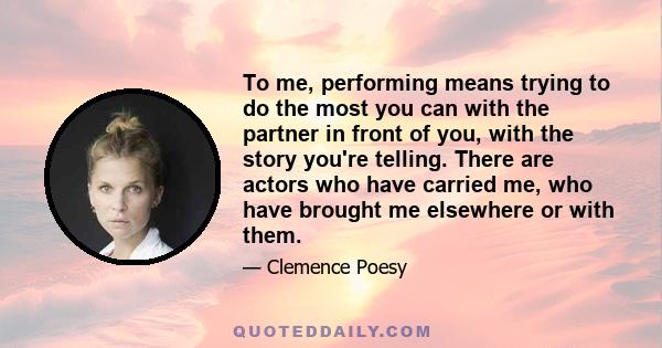 To me, performing means trying to do the most you can with the partner in front of you, with the story you're telling. There are actors who have carried me, who have brought me elsewhere or with them.