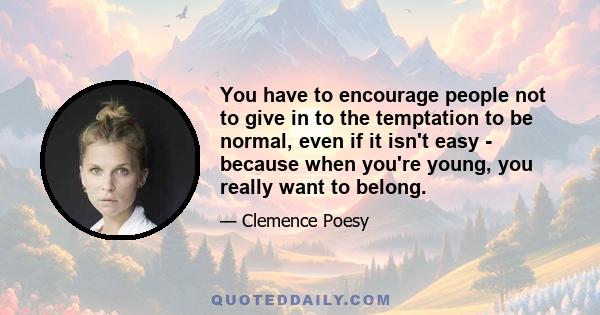 You have to encourage people not to give in to the temptation to be normal, even if it isn't easy - because when you're young, you really want to belong.