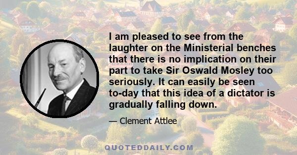 I am pleased to see from the laughter on the Ministerial benches that there is no implication on their part to take Sir Oswald Mosley too seriously. It can easily be seen to-day that this idea of a dictator is gradually 