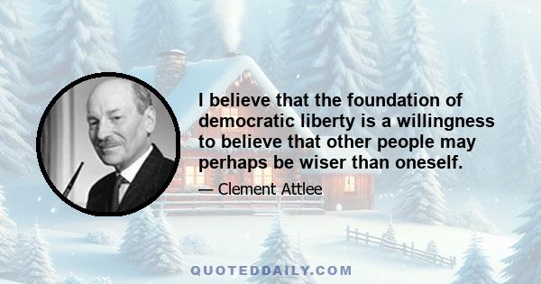 I believe that the foundation of democratic liberty is a willingness to believe that other people may perhaps be wiser than oneself.