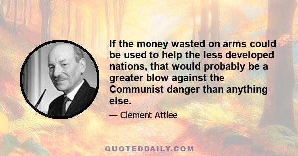 If the money wasted on arms could be used to help the less developed nations, that would probably be a greater blow against the Communist danger than anything else.