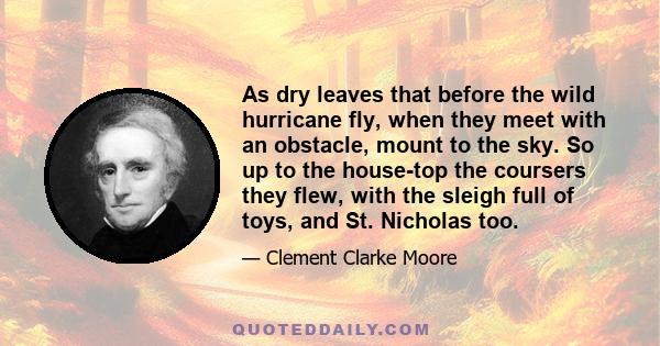 As dry leaves that before the wild hurricane fly, when they meet with an obstacle, mount to the sky. So up to the house-top the coursers they flew, with the sleigh full of toys, and St. Nicholas too.