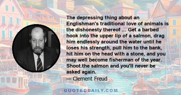 The depressing thing about an Englishman's traditional love of animals is the dishonesty thereof ... Get a barbed hook into the upper lip of a salmon, drag him endlessly around the water until he loses his strength,