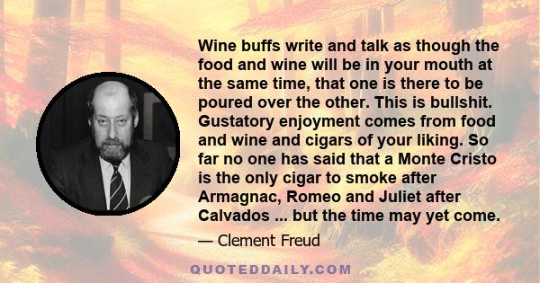 Wine buffs write and talk as though the food and wine will be in your mouth at the same time, that one is there to be poured over the other. This is bullshit. Gustatory enjoyment comes from food and wine and cigars of