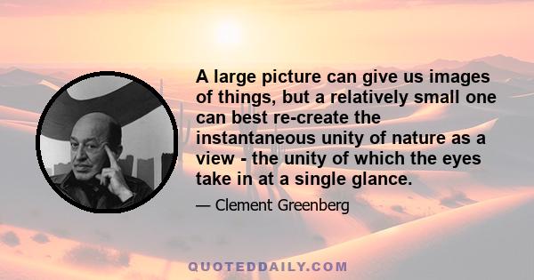 A large picture can give us images of things, but a relatively small one can best re-create the instantaneous unity of nature as a view - the unity of which the eyes take in at a single glance.