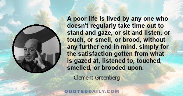 A poor life is lived by any one who doesn't regularly take time out to stand and gaze, or sit and listen, or touch, or smell, or brood, without any further end in mind, simply for the satisfaction gotten from what is