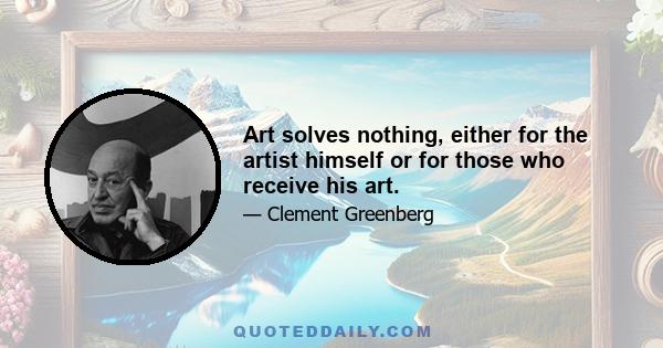 Art solves nothing, either for the artist himself or for those who receive his art.