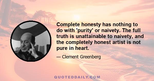 Complete honesty has nothing to do with 'purity' or naivety. The full truth is unattainable to naivety, and the completely honest artist is not pure in heart.