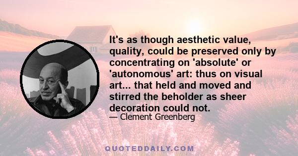 It's as though aesthetic value, quality, could be preserved only by concentrating on 'absolute' or 'autonomous' art: thus on visual art... that held and moved and stirred the beholder as sheer decoration could not.